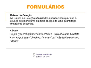 FORMULÁRIOS 
Caixas de Seleção 
As Caixas de Seleção são usadas quando você quer que o 
usuário selecione uma ou mais opções de uma quantidade 
limitada de escolhas. 
<form> 
<input type="checkbox" name="bike"> Eu tenho uma bicicleta 
<br> <input type="checkbox" name="car"> Eu tenho um carro 
</form> 
 