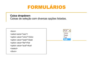 FORMULÁRIOS 
Caixa dropdown 
Caixas de seleção com diversas opções listadas. 
<form> 
<select name="cars"> 
<option value="volvo">Volvo 
<option value="saab">Saab 
<option value="fiat">Fiat 
<option value="audi">Audi 
</select> 
</form> 
 