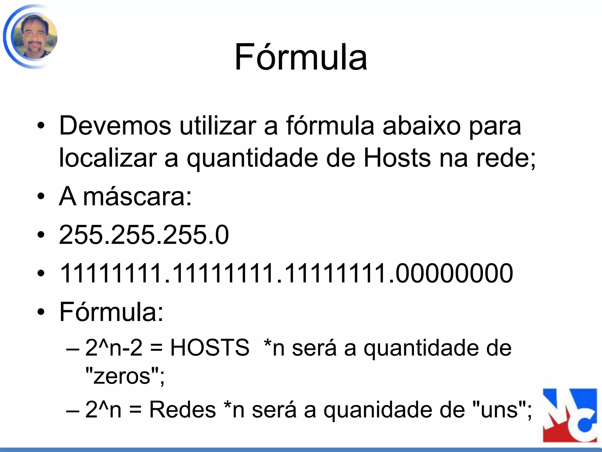Fórmula
• Devemos utilizar a fórmula abaixo para
localizar a quantidade de Hosts na rede;
• A máscara:
• 255.255.255.0
• 11111111.11111111.11111111.00000000
• Fórmula:
– 2^n-2 = HOSTS *n será a quantidade de
"zeros";
– 2^n = Redes *n será a quanidade de "uns";
 