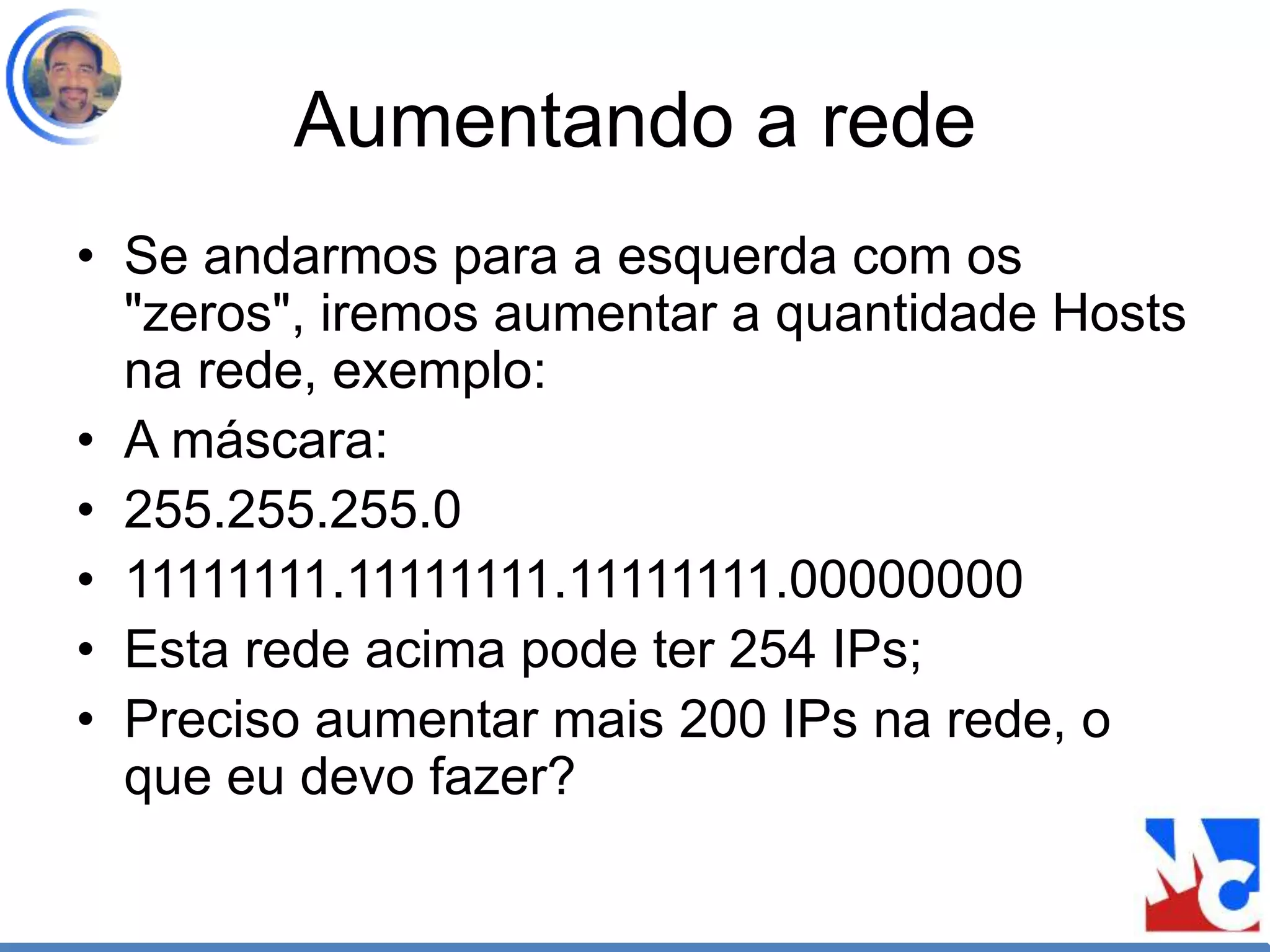 Aumentando a rede
• Se andarmos para a esquerda com os
"zeros", iremos aumentar a quantidade Hosts
na rede, exemplo:
• A máscara:
• 255.255.255.0
• 11111111.11111111.11111111.00000000
• Esta rede acima pode ter 254 IPs;
• Preciso aumentar mais 200 IPs na rede, o
que eu devo fazer?
 