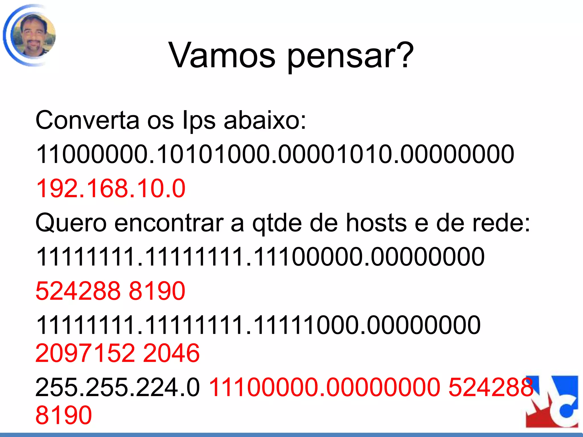 Vamos pensar?
Converta os Ips abaixo:
11000000.10101000.00001010.00000000
192.168.10.0
Quero encontrar a qtde de hosts e de rede:
11111111.11111111.11100000.00000000
524288 8190
11111111.11111111.11111000.00000000
2097152 2046
255.255.224.0 11100000.00000000 524288
8190
 