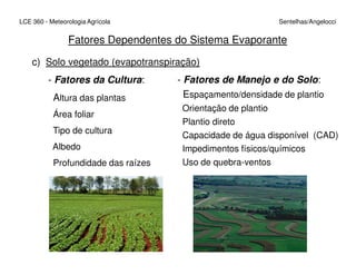 c) Solo vegetado (evapotranspiração)
- Fatores da Cultura:
Altura das plantas
Área foliar
Tipo de cultura
LCE 360 - Meteorologia Agrícola Sentelhas/Angelocci
Fatores Dependentes do Sistema Evaporante
- Fatores de Manejo e do Solo:
Espaçamento/densidade de plantio
Orientação de plantio
Plantio direto
Capacidade de água disponível (CAD)
Albedo
Profundidade das raízes
Capacidade de água disponível (CAD)
Impedimentos físicos/químicos
Uso de quebra-ventos
 