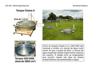 Tanque Classe A
LCE 360 - Meteorologia Agrícola Sentelhas/Angelocci
Área de 1,15 m2
Tanque GGI-3000
(área de 3000 cm2)
Como os tanques Classe A e o GGI-3000 são
menores e contém um volume de água muito
menor do que o tanque de 20m2, o volume de
água evaporado nesses evaporímetros costuma
ser superior. A relação entre as evaporações
que ocorrem nesses três tipos de tanque
evaporimétricos são apresentados a seguir.
 