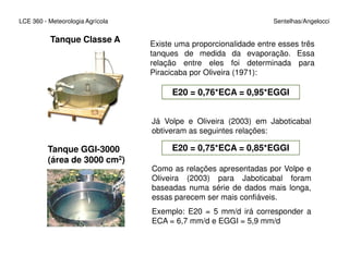 LCE 360 - Meteorologia Agrícola Sentelhas/Angelocci
E20 = 0,76*ECA = 0,95*EGGI
Existe uma proporcionalidade entre esses três
tanques de medida da evaporação. Essa
relação entre eles foi determinada para
Piracicaba por Oliveira (1971):
Já Volpe e Oliveira (2003) em Jaboticabal
obtiveram as seguintes relações:
Tanque Classe A
obtiveram as seguintes relações:
E20 = 0,75*ECA = 0,85*EGGITanque GGI-3000
(área de 3000 cm2)
Como as relações apresentadas por Volpe e
Oliveira (2003) para Jaboticabal foram
baseadas numa série de dados mais longa,
essas parecem ser mais confiáveis.
Exemplo: E20 = 5 mm/d irá corresponder a
ECA = 6,7 mm/d e EGGI = 5,9 mm/d
 