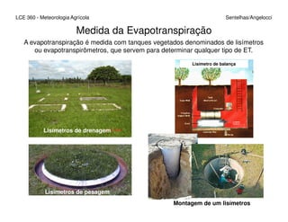 Medida da Evapotranspiração
LCE 360 - Meteorologia Agrícola Sentelhas/Angelocci
A evapotranspiração é medida com tanques vegetados denominados de lisímetros
ou evapotranspirômetros, que servem para determinar qualquer tipo de ET.
Lisímetro de balança
Lisímetros de drenagem
Lisímetros de pesagem
Montagem de um lisímetros
 
