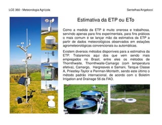 LCE 360 - Meteorologia Agrícola Sentelhas/Angelocci
Estimativa da ETP ou ETo
Como a medida da ETP é muito onerosa e trabalhosa,
servindo apenas para fins experimentais, para fins práticos
o mais comum é se lançar mão da estimativa da ETP a
partir de dados meteorológicos observados em estações
agrometeorológicas convencionais ou automáticas.
Existem diversos métodos disponíveis para a estimativa da
ETP. Trataremos aqui dos que vem sendo mais
empregados no Brasil, entre eles os métodos de
Thornthwaite, Thornthwaite-Camargo (com temperaturaThornthwaite, Thornthwaite-Camargo (com temperatura
efetiva), Camargo, Hargreaves e Samani, Tanque Classe
A, Priestley-Taylor e Penman-Monteith, sendo este último o
método padrão internacional, de acordo com o Boletim
Irrigation and Drainage 56 da FAO.
 