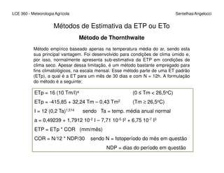 Métodos de Estimativa da ETP ou ETo
LCE 360 - Meteorologia Agrícola Sentelhas/Angelocci
Método de Thornthwaite
Método empírico baseado apenas na temperatura média do ar, sendo esta
sua principal vantagem. Foi desenvolvido para condições de clima úmido e,
por isso, normalmente apresenta sub-estimativa da ETP em condições de
clima seco. Apesar dessa limitação, é um método bastante empregado para
fins climatológicos, na escala mensal. Esse método parte de uma ET padrão
(ETp), a qual é a ET para um mês de 30 dias e com N = 12h. A formulação
do método é a seguinte:
ETp = 16 (10 Tm/I)a (0 ≤ Tm < 26,5oC)
ETp = -415,85 + 32,24 Tm – 0,43 Tm2 (Tm ≥ 26,5oC)
I = 12 (0,2 Ta)1,514 sendo Ta = temp. média anual normal
a = 0,49239 + 1,7912 10-2 I – 7,71 10-5 I2 + 6,75 10-7 I3
ETP = ETp * COR (mm/mês)
COR = N/12 * NDP/30 sendo N = fotoperíodo do mês em questão
NDP = dias do período em questão
 