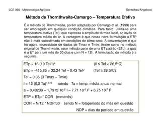 LCE 360 - Meteorologia Agrícola Sentelhas/Angelocci
Método de Thornthwaite-Camargo – Temperatura Efetiva
É o método de Thornthwaite, porém adaptado por Camargo et al. (1999) para
ser empregado em qualquer condição climática. Para tanto, utiliza-se uma
temperatura efetiva (Tef), que expressa a amplitude térmica local, ao invés da
temperatura média do ar. A vantagem é que nessa nova formulação a ETP
não é mais subestimada em condições de clima seco. A desvantagem é que
há agora necessidade de dados de Tmax e Tmin. Assim como no método
original de Thornthwaite, esse método parte de uma ET padrão (ETp), a qual
é a ET para um mês de 30 dias e com N = 12h. A formulação do método é a
seguinte:
ETp = 16 (10 Tef/I)a (0 ≤ Tef < 26,5oC)ETp = 16 (10 Tef/I)a (0 ≤ Tef < 26,5oC)
ETp = -415,85 + 32,24 Tef – 0,43 Tef2 (Tef ≥ 26,5oC)
Tef = 0,36 (3 Tmax – Tmin)
I = 12 (0,2 Ta)1,514 sendo Ta = temp. média anual normal
a = 0,49239 + 1,7912 10-2 I – 7,71 10-5 I2 + 6,75 10-7 I3
ETP = ETp * COR (mm/mês)
COR = N/12 * NDP/30 sendo N = fotoperíodo do mês em questão
NDP = dias do período em questão
 
