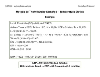 LCE 360 - Meteorologia Agrícola Sentelhas/Angelocci
Exemplo
Local: Piracicaba (SP) – latitude 22o42´S
Julho – Tmax = 26oC, Tmin = 13oC, N = 10,6h, NDP = 31 dias, Ta = 21,1oC
I = 12 (0,2 21,1)1,514 = 106,15
a = 0,49239 + 1,7912 10-2 (106,15) – 7,71 10-5 (106,15)2 + 6,75 10-7 (106,15)3 = 2,33
Tef = 0,36 (3*26 – 13) = 23,4oC
Método de Thornthwaite-Camargo – Temperatura Efetiva
Tef = 0,36 (3*26 – 13) = 23,4oC
ETp = 16 (10 23,4/106,15)2,33 = 100,9 mm/mês
ETP = 100,9 * COR
COR = 10,6/12 * 31/30
ETP = 100,9 * 10,6/12 * 31/30 = 92,1 mm/mês
ETP = 92,1 mm/mês (3,0 mm/dia)
Utilizando-se Tmed ⇒⇒⇒⇒ ETP = 60,2 mm/mês (1,9 mm/dia)
 