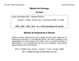 Local: Piracicaba (SP) – latitude 22o42´S
Janeiro – Tmed = 24,4oC, Qo = 16,9 mm/d, NDP = 31 dias
ETP = 0,01 * 16,9 * 24,4 * 31 = 127,8 mm/mês (4,12 mm/d)
LCE 360 - Meteorologia Agrícola Sentelhas/Angelocci
Método de Camargo
Exemplo
Método de Hargreaves & Samani
Método empírico, desenvolvido para a região de clima seco. Baseia-se na
temperatura média do ar e na amplitude térmica. Tem como vantagem a sua
aplicabilidade em climas áridos e semi-áridos, como no nordeste do Brasil. A
desvantagem é sua limitação de uso para tais condições, apresentando
super-estimativa em climas úmidos.
ETP = 0,0023 * Qo * (Tmax – Tmin)0,5 * (17,8 + Tmed) * NDP
Qo = irradiância solar extraterrestre (mm/d)
 