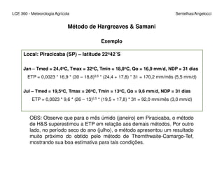 Local: Piracicaba (SP) – latitude 22o42´S
Jan – Tmed = 24,4oC, Tmax = 32oC, Tmin = 18,8oC, Qo = 16,9 mm/d, NDP = 31 dias
ETP = 0,0023 * 16,9 * (30 – 18,8)0,5 * (24,4 + 17,8) * 31 = 170,2 mm/mês (5,5 mm/d)
LCE 360 - Meteorologia Agrícola Sentelhas/Angelocci
Exemplo
Método de Hargreaves & Samani
Jul – Tmed = 19,5oC, Tmax = 26oC, Tmin = 13oC, Qo = 9,6 mm/d, NDP = 31 dias
ETP = 0,0023 * 9,6 * (26 – 13)0,5 * (19,5 + 17,8) * 31 = 92,0 mm/mês (3,0 mm/d)
OBS: Observe que para o mês úmido (janeiro) em Piracicaba, o método
de H&S superestimou a ETP em relação aos demais métodos. Por outro
lado, no período seco do ano (julho), o método apresentou um resultado
muito próximo do obtido pelo método de Thornthwaite-Camargo-Tef,
mostrando sua boa estimativa para tais condições.
 