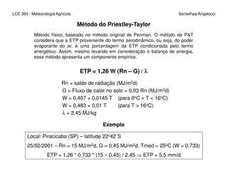 Método do Priestley-Taylor
Método físico, baseado no método original de Penman. O método de P&T
considera que a ETP proveniente do termo aerodinâmico, ou seja, do poder
evaporante do ar, é uma porcentagem da ETP condicionada pelo termo
energético. Assim, mesmo levando em consideração o balanço de energia,
esse método apresenta um componente empírico.
ETP = 1,26 W (Rn – G) / λλλλ
Rn = saldo de radiação (MJ/m2d)
G = Fluxo de calor no solo = 0,03 Rn (MJ/m2d)
LCE 360 - Meteorologia Agrícola Sentelhas/Angelocci
G = Fluxo de calor no solo = 0,03 Rn (MJ/m2d)
W = 0,407 + 0,0145 T (para 0oC < T < 16oC)
W = 0,483 + 0,01 T (para T > 16oC)
λ = 2,45 MJ/kg
Exemplo
Local: Piracicaba (SP) – latitude 22o42´S
25/02/2001 – Rn = 15 MJ/m2d, G = 0,45 MJ/m2d, Tmed = 25oC (W = 0,733)
ETP = 1,26 * 0,733 * (15 – 0,45) / 2,45 ⇒ ETP = 5,5 mm/d
 