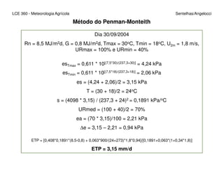 Método do Penman-Monteith
LCE 360 - Meteorologia Agrícola Sentelhas/Angelocci
Dia 30/09/2004
Rn = 8,5 MJ/m2d, G = 0,8 MJ/m2d, Tmax = 30oC, Tmin = 18oC, U2m = 1,8 m/s,
URmax = 100% e URmin = 40%
esTmax = 0,611 * 10[(7,5*30)/(237,3+30)] = 4,24 kPa
esTmin = 0,611 * 10[(7,5*18)/(237,3+18)] = 2,06 kPa
es = (4,24 + 2,06)/2 = 3,15 kPa
T = (30 + 18)/2 = 24oC
s = (4098 * 3,15) / (237,3 + 24)2 = 0,1891 kPa/oC
URmed = (100 + 40)/2 = 70%
ea = (70 * 3,15)/100 = 2,21 kPa
∆e = 3,15 – 2,21 = 0,94 kPa
ETP = [0,408*0,1891*(8,5-0,8) + 0,063*900/(24+273)*1,8*0,94]/[0,1891+0,063*(1+0,34*1,8)]
ETP = 3,15 mm/d
 