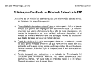 LCE 360 - Meteorologia Agrícola Sentelhas/Angelocci
Critérios para Escolha de um Método de Estimativa da ETP
A escolha de um método de estimativa para um determinado estudo deverá
ser baseada nos seguintes aspectos:
a) Disponibilidade de dados meteorológicos – este aspecto define o tipo de
método que poderá ser empregado em determinado local. Os métodos
empíricos que usam a temperatura do ar são os mais empregados, em
função da temperatura ser uma variável facilmente disponível. Já o
método de Penman-Monteith tem sua aplicação restrita às localidades
que dispõe de todas as variáveis meteorológicasque dispõe de todas as variáveis meteorológicas
b) Condição climática do local – este aspecto deve ser considerado quando
se optar pelos métodos empíricos já que normalmente esses tem sua
aplicação restrita para climas secos ou climas úmidos. Já os métodos de
Penman-Monteith, Priestley-Taylor e tanque Classe A tem aplicação mais
universal.
c) Escala temporal das estimativas – o método de Thornthwaite foi
concebido para estimativas mensais, não tendo sensibilidade para
estimativas diárias. Por outro lado, os métodos físicos e o do tanque
Classe A se aplicam bem à escala diária.
 