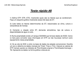 LCE 360 - Meteorologia Agrícola Sentelhas/Angelocci
Teste rápido #8
1) Defina ETP, ETR, ETO, mostrando quais são os fatores que as condicionam.
Faça um esquema gráfico mostrando esses três tipos de ET.
2) Liste todos os fatores determinantes da ET, relacionados ao clima, cultura e
solo/práticas de manejo.
3) Comente a relação entre ET, demanda atmosférica, tipo de cultura e
disponibilidade de água no solo.disponibilidade de água no solo.
4) Numa propriedade existe um tanque GGI3000 que fornece dados de EGGI. Como
vc faria para converter essa informação em ETP, se não houvesse nenhum outro
equipamento nessa propriedade.
4) Vá ao site do DCE e entre na base de dados da estação convencional. Escolha
um ano e obtenha os dados mensais de Tmed, Tmax e Tmin. Calcule os valores de
ETP mensal usando os métodos de Thornthwaite-original e Thornthwaite-Camargo –
Tef. Apresente os dados na forma gráfica e discuta-os.
 