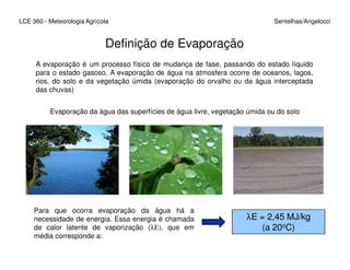 LCE 360 - Meteorologia Agrícola Sentelhas/Angelocci
Definição de Evaporação
A evaporação é um processo físico de mudança de fase, passando do estado líquido
para o estado gasoso. A evaporação de água na atmosfera ocorre de oceanos, lagos,
rios, do solo e da vegetação úmida (evaporação do orvalho ou da água interceptada
das chuvas)
Evaporação da água das superfícies de água livre, vegetação úmida ou do solo
Para que ocorra evaporação da água há a
necessidade de energia. Essa energia é chamada
de calor latente de vaporização (λE), que em
média corresponde a:
λE = 2,45 MJ/kg
(a 20oC)
 