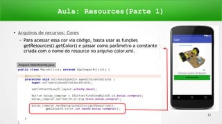 Copyright © 2016 Janynne Gomes 12
●
Arquivos de recursos: Cores
– Para acessar essa cor via código, basta usar as funções
getResources().getColor() e passar como parâmetro a constante
criada com o nome do resource no arquivo color.xml.
Aula: Resources(Parte 1)
Arquivo MainActivity.java
 