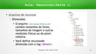 Copyright © 2016 Janynne Gomes 15
●
Arquivos de recursos
– Dimensões
●
O arquivo /res/values/dimens.xml
contém tamanhos de fonte,
tamanhos de imagem e outras
medições físicas ou de pixel-
relativa.
●
Você define recursosde
dimensão com a tag <dimen>.
Aula: Resources(Parte 1)
 