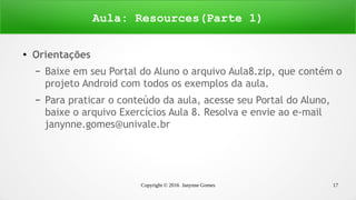 Copyright © 2016 Janynne Gomes 17
●
Orientações
– Baixe em seu Portal do Aluno o arquivo Aula8.zip, que contém o
projeto Android com todos os exemplos da aula.
– Para praticar o conteúdo da aula, acesse seu Portal do Aluno,
baixe o arquivo Exercícios Aula 8. Resolva e envie ao e-mail
janynne.gomes@univale.br
Aula: Resources(Parte 1)
 