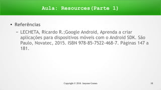 Copyright © 2016 Janynne Gomes 18
●
Referências
– LECHETA, Ricardo R.;Google Android, Aprenda a criar
aplicações para dispositivos móveis com o Android SDK. São
Paulo, Novatec, 2015. ISBN 978-85-7522-468-7. Páginas 147 a
181.
Aula: Resources(Parte 1)
 