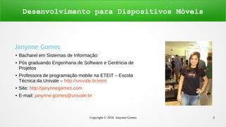 Copyright © 2016 Janynne Gomes 2
Janynne Gomes
● Bacharel em Sistemas de Informação
● Pós graduando Engenharia de Software e Gerência de
Projetos
● Professora de programação mobile na ETEIT – Escola
Técnica da Univale – http://univale.br/eteit
● Site: http://janynnegomes.com
● E-mail: janynne.gomes@univale.br
Desenvolvimento para Dispositivos Móveis
 