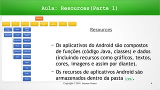 Copyright © 2016 Janynne Gomes 4
Aula: Resources(Parte 1)
Resources
– Os aplicativos do Android são compostos
de funções (código Java, classes) e dados
(incluindo recursos como gráficos, textos,
cores, imagens e assim por diante).
– Os recursos de aplicativos Android são
armazenados dentro da pasta /res/.
 
