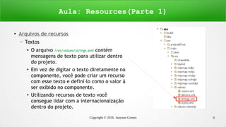Copyright © 2016 Janynne Gomes 6
●
Arquivos de recursos
– Textos
●
O arquivo /res/values/strings.xml contém
mensagens de texto para utilizar dentro
do projeto.
●
Em vez de digitar o texto diretamente no
componente, você pode criar um recurso
com esse texto e definí-lo como o valor á
ser exibido no componente.
●
Utilizando recursos de texto você
consegue lidar com a internacionaização
dentro do projeto.
Aula: Resources(Parte 1)
 