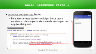 Copyright © 2016 Janynne Gomes 8
● Arquivos de recursos: Textos
– Para acessar esse texto via código, basta usar a
constante criada a partir do nome da mensagem no
arquivo string.xml.
Aula: Resources(Parte 1)
Arquivo MainActivity.java
 