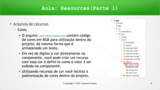 Copyright © 2016 Janynne Gomes 9
●
Arquivos de recursos
– Cores
●
O arquivo /res/values/colors.xml contém código
de cores em RGB para utilização dentro do
projeto, da mesma forma que é
armazenado um texto.
●
Em vez de digitar a cor diretamente no
componente, você pode criar um recurso
com essa cor e definí-lo como o valor á ser
exibido no componente.
●
Utilizando recursos de cor você facilita a
padronização de cores dentro do projeto.
Aula: Resources(Parte 1)
 