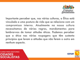 Importante perceber que, nas várias culturas, a Ética está
vinculada a uma postura de vida que se relaciona com um
compromisso interno. Atualmente na nossa cultura
necessitamos de várias regras, mandamentos para
lembrar-nos de tomar atitudes éticas. Podemos perceber
que a ética nas várias roupagens que têm sustenta
princípios que levam a atitudes que não ferem o outro em
nenhum aspecto.
 