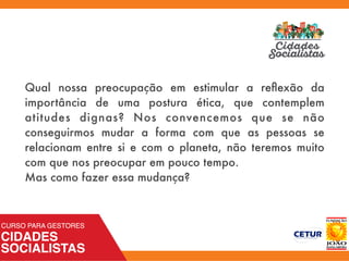 Qual nossa preocupação em estimular a reﬂexão da
importância de uma postura ética, que contemplem
atitudes dignas? Nos convencemos que se não
conseguirmos mudar a forma com que as pessoas se
relacionam entre si e com o planeta, não teremos muito
com que nos preocupar em pouco tempo.
Mas como fazer essa mudança?
 