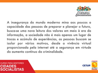 A insegurança do mundo moderno mina aos poucos a
capacidade das pessoas de preparar e planejar o futuro,
busca-se uma nova leitura dos valores em meio à era da
informação, a sociedade não é mais apenas um lugar de
trocas e acúmulo de experiências, as pessoas buscam se
isolar por vários motivos, desde a vivência virtual
proporcionada pela internet até a segurança em virtude
do aumento contínuo da criminalidade.
 
