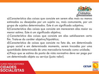 a)	Característica das coisas que consiste em serem elas mais ou menos
estimadas ou desejadas por um sujeito ou, mais comumente, por um
grupo de sujeitos determinados. Este é um signiﬁcado subjetivo;
b)	Característica das coisas que consiste em merecerem elas maior ou
menor estima. Este é um signiﬁcado objetivo;
c)	Característica das coisas que consiste em elas satisfazerem certo
ﬁm. Trata-se do caráter objetivo/hipotético;
d)	Característica de coisas que consiste no fato de, em determinado
grupo social e em determinado momento, serem trocadas por uma
quantidade determinada de uma mercadoria tomada como unidade;
e)	Preço que se estima do ponto de vista normativo deva ser pago por
um determinado objeto ou serviço (justo valor).
 
