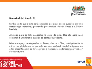 Bem-vindo(a) à aula 8!
Lembre-se de que a aula está construída por slides que se sucedem em uma
metodologia aprazível, permeada por músicas, vídeos, ﬁlmes e o lirismo
literário.
Atente-se para os links propostos no curso da aula. Eles são para você
consultar. É um material auxiliar ao conteúdo proposto.
Não se esqueça de responder ao Fórum, checar o Chat, principalmente se
estiver na plataforma no período em que seu(sua) tutor(a) estipulou em
estar presente, além de ler os avisos e mensagens endereçadas a você, e/
ou a sua turma.
 