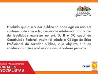 É sabido que o servidor público só pode agir ou não em
conformidade com a lei, consoante estabelece o princípio
da legalidade expresso no art. 5, II e 37, caput da
Constituição Federal. Assim foi criado o Código de Ética
Proﬁssional do servidor público, cujo objetivo é o de
conduzir as ações proﬁssionais dos servidores públicos.
 