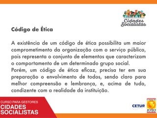 Código de Ética
 
A existência de um código de ética possibilita um maior
comprometimento da organização com o serviço público,
pois representa o conjunto de elementos que caracterizam
o comportamento de um determinado grupo social. 
Porém, um código de ética eﬁcaz, precisa ter em sua
preparação o envolvimento de todos, sendo claro para
melhor compreensão e lembrança, e, acima de tudo,
condizente com a realidade da instituição.
 