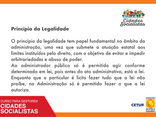 Princípio da Legalidade
 
O princípio da legalidade tem papel fundamental no âmbito da
administração, uma vez que submete a atuação estatal aos
limites instituídos pelo direito, com o objetivo de evitar e impedir
arbitrariedades e abuso de poder. 
Ao administrador público só é permitido agir conforme
determinado em lei, pois antes do ato administrativo, está a lei.
Enquanto que o particular é licito fazer tudo que a lei não
proíbe, na Administração só é permitido fazer o que a lei
autoriza.
 