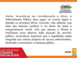 Assim, levando-se em consideração a ética, a
Administração Pública deve seguir as normas legais e
atender os princípios éticos. Contudo, vale salientar que
além dos manuais jurídicos é um dever de todos o
comportamento moral, visto que apenas o Direito é
insuﬁciente para abarcar toda atuação do servidor
público, tornando-se imperioso que a legalidade esteja
integrada aos valores próprios do serviço administrativo,
destinada a concretizar o interesse público.
 