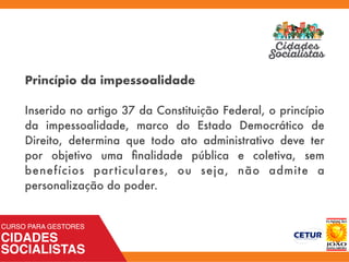 Princípio da impessoalidade
 
Inserido no artigo 37 da Constituição Federal, o princípio
da impessoalidade, marco do Estado Democrático de
Direito, determina que todo ato administrativo deve ter
por objetivo uma ﬁnalidade pública e coletiva, sem
benefícios particulares, ou seja, não admite a
personalização do poder.
 