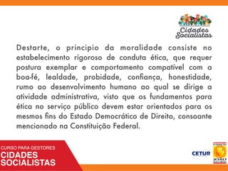 Destarte, o principio da moralidade consiste no
estabelecimento rigoroso de conduta ética, que requer
postura exemplar e comportamento compatível com a
boa-fé, lealdade, probidade, conﬁança, honestidade,
rumo ao desenvolvimento humano ao qual se dirige a
atividade administrativa, visto que os fundamentos para
ética no serviço público devem estar orientados para os
mesmos ﬁns do Estado Democrático de Direito, consoante
mencionado na Constituição Federal.
 
