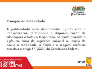 Princípio da Publicidade
 
A publicidade está diretamente ligada com a
transparência, referindo-se a disponibilização de
informações a todos o tempo todo, só sendo admitido o
sigilo em casos de segurança nacional ou diante do
direito à privacidade, à honra e à imagem, conforme
preceitua o artigo 5°, XXXIII da Constituição Federal.
 