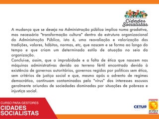 A mudança que se deseja na Administração pública implica numa gradativa,
mas necessária "transformação cultura" dentro da estrutura organizacional
da Administração Pública, isto é, uma reavaliação e valorização das
tradições, valores, hábitos, normas, etc, que nascem e se forma ao longo do
tempo e que criam um determinado estilo de atuação no seio da
organização.
Conclui-se, assim, que a improbidade e a falta de ética que nascem nas
máquinas administrativas devido ao terreno fértil encontrado devido à
existência de governos autoritários, governos regidos por políticos sem ética,
sem critérios de justiça social e que, mesmo após o advento de regimes
democrático, continuam contaminados pelo "vírus" dos interesses escusos
geralmente oriundos de sociedades dominadas por situações de pobreza e
injustiça social.
 