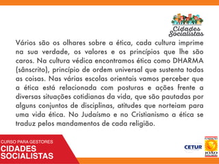 Vários são os olhares sobre a ética, cada cultura imprime
na sua verdade, os valores e os princípios que lhe são
caros. Na cultura védica encontramos ética como DHARMA
(sânscrito), princípio de ordem universal que sustenta todas
as coisas. Nas várias escolas orientais vamos perceber que
a ética está relacionada com posturas e ações frente a
diversas situações cotidianas da vida, que são pautadas por
alguns conjuntos de disciplinas, atitudes que norteiam para
uma vida ética. No Judaísmo e no Cristianismo a ética se
traduz pelos mandamentos de cada religião.
 