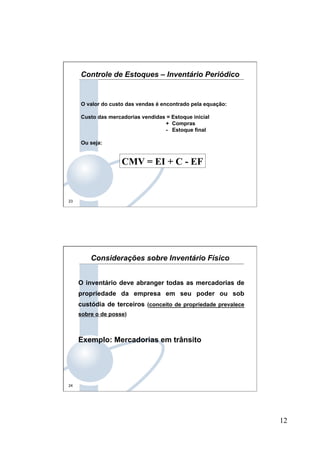 12
23
O valor do custo das vendas é encontrado pela equação:
Custo das mercadorias vendidas = Estoque inicial
+ Compras
- Estoque final
Ou seja:
CMV = EI + C - EF
Controle de Estoques – Inventário Periódico
24
O inventário deve abranger todas as mercadorias de
propriedade da empresa em seu poder ou sob
custódia de terceiros (conceito de propriedade prevalece
sobre o de posse)
Exemplo: Mercadorias em trânsito
Considerações sobre Inventário Físico
 