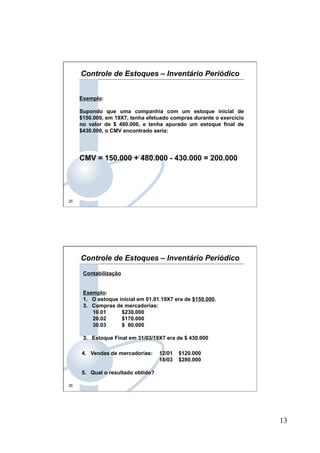 13
25
Exemplo:
Supondo que uma companhia com um estoque inicial de
$150.000, em 19X7, tenha efetuado compras durante o exercício
no valor de $ 480.000, e tenha apurado um estoque final de
$430.000, o CMV encontrado seria:
CMV = 150.000 + 480.000 - 430.000 = 200.000
Controle de Estoques – Inventário Periódico
26
Contabilização
Exemplo:
1.  O estoque inicial em 01.01.19X7 era de $150.000.
3.  Compras de mercadorias:
10.01 $230.000
20.02 $170.000
30.03 $ 80.000
3.  Estoque Final em 31/03/19X7 era de $ 430.000
4.  Vendas de mercadorias: 12/01 $120.000
18/03 $280.000
5.  Qual o resultado obtido?
Controle de Estoques – Inventário Periódico
 