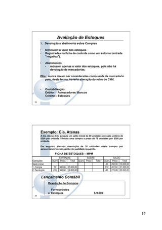 17
33
1.  Devolução e abatimento sobre Compras
•  Diminuem o valor dos estoques
•  Registradas na ficha de controle como um estorno (entrada
“negativa”).
•  Abatimentos
•  reduzem apenas o valor dos estoques, pois não há
devolução de mercadorias;
Obs.: nunca devem ser consideradas como saída de mercadoria
pois, desta forma, haveria alteração do valor do CMV.
•  Contabilização:
Débito - Fornecedores/ Bancos
Crédito – Estoques
Avaliação de Estoques
34
Exemplo: Cia. Atenas
A Cia. Atenas S.A. possuía um saldo inicial de 40 unidades ao custo unitário de
$250 por unidade. Efetuou uma compra a prazo de 70 unidades por $300 por
unidade.
Em seguida, efetuou devolução de 30 unidades desta compra por
apresentarem fora do padrão de qualidade requerido.
ENTRADAS SAÍDAS SALDO
Operações Quant. Preço Total Quant. Preço Total Quant. Preço Total
Saldo inicial 40 250,00 10.000,00
1. Compra 70 300,00 21.000,00 110 281,82 31.000,00
2. Devolução (30) 300,00 (9.000,00) 80 275,00 22.000,00
FICHA DE ESTOQUES – MPM
Devolução de Compras
Fornecedores
a Estoques $ 9.000
Lançamento Contábil
 