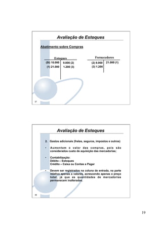 19
37
Abatimento sobre Compras
Fornecedores
21.000 (1)
Estoques
(SI) 10.000 9.000 (2)
(1) 21.000
(2) 9.000
1.200 (3) (3) 1.200
Avaliação de Estoques
38
2. Gastos adicionais (fretes, seguros, impostos e outros)
•  Aumentam o valor das compras, pois são
considerados custo de aquisição das mercadorias;
•  Contabilização:
Débito – Estoques
Crédito – Caixa ou Contas a Pagar
•  Devem ser registrados na coluna de entrada, na parte
relativa apenas a valores, acrescendo apenas o preço
total, já que as quantidades de mercadorias
permanecem inalteradas.
Avaliação de Estoques
 