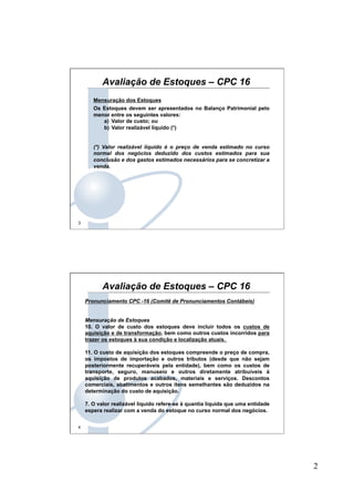 2
3
Mensuração dos Estoques
Os Estoques devem ser apresentados no Balanço Patrimonial pelo
menor entre os seguintes valores:
a)  Valor de custo; ou
b)  Valor realizável líquido (*)
(*) Valor realizável líquido é o preço de venda estimado no curso
normal dos negócios deduzido dos custos estimados para sua
conclusão e dos gastos estimados necessários para se concretizar a
venda.
Avaliação de Estoques – CPC 16
4
Pronunciamento CPC -16 (Comitê de Pronunciamentos Contábeis)
Mensuração de Estoques
10. O valor de custo dos estoques deve incluir todos os custos de
aquisição e de transformação, bem como outros custos incorridos para
trazer os estoques à sua condição e localização atuais.
11. O custo de aquisição dos estoques compreende o preço de compra,
os impostos de importação e outros tributos (desde que não sejam
posteriormente recuperáveis pela entidade), bem como os custos de
transporte, seguro, manuseio e outros diretamente atribuíveis à
aquisição de produtos acabados, materiais e serviços. Descontos
comerciais, abatimentos e outros itens semelhantes são deduzidos na
determinação do custo de aquisição.
7. O valor realizável líquido refere-se à quantia líquida que uma entidade
espera realizar com a venda do estoque no curso normal dos negócios.
Avaliação de Estoques – CPC 16
 