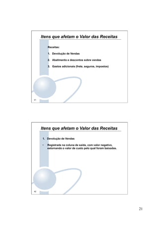 21
41
Itens que afetam o Valor das Receitas
Receitas:
1.  Devolução de Vendas
2.  Abatimento e descontos sobre vendas
3.  Gastos adicionais (frete, seguros, impostos)
42
Itens que afetam o Valor das Receitas
1.  Devolução de Vendas
•  Registrada na coluna de saída, com valor negativo,
estornando o valor de custo pelo qual foram baixadas.
 