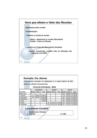 24
47
Itens que afetam o Valor das Receitas
Abatimento sobre vendas
Contabilização:
1. Relativo à receita de vendas
Débito – Abatimento s/ vendas (Resultado)
Crédito – Caixa ou Clientes
2. Relativo ao Custo das Mercadorias Vendidas
nenhum lançamento contábil (não há alteração dos
estoques e do CMV)
48
Exemplo: Cia. Atenas
A Cia Atenas concedeu um abatimento s/ a venda anterior de 20%
sobre as unidades remanescentes.
FICHA DE ESTOQUES – MPM
Abatimento s/ Vendas
a Clientes $ 1.400
Lançamento Contábil
ENTRADAS SAÍDAS SALDO
Operações Quant. Preço Total Quant. Preço Total Quant. Preço Total
Saldo inicial 40 250,00 10.000,00
1. Compra 70 300,00 21.000,00 110 281,82 31.000,00
2. Devolução (30) 300,00 (9.000,00) 80 275,00 22.000,00
3. Abatimento (1.200,00) 80 260,00 20.800,00
4. Frete 1.000,00 80 272,50 21.800,00
5. Venda 30 272,50 8.175,00 50 272,50 13.625,00
6. Devolução (10) 272,50 (2.725,00) 60 272,50 16.350,00
 